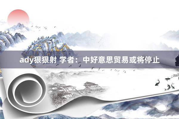 ady狠狠射 学者：中好意思贸易或将停止