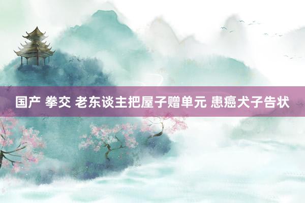 国产 拳交 老东谈主把屋子赠单元 患癌犬子告状