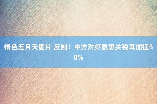 情色五月天图片 反制！中方对好意思关税再加征50%