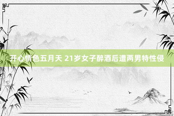 开心情色五月天 21岁女子醉酒后遭两男特性侵