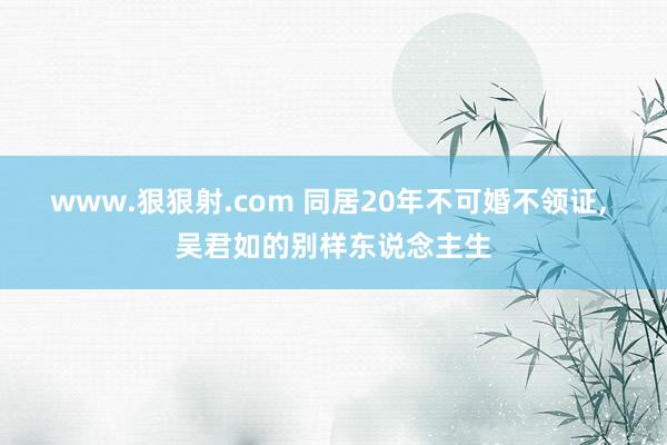 www.狠狠射.com 同居20年不可婚不领证， 吴君如的别样东说念主生