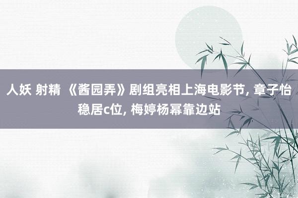 人妖 射精 《酱园弄》剧组亮相上海电影节， 章子怡稳居c位， 梅婷杨幂靠边站