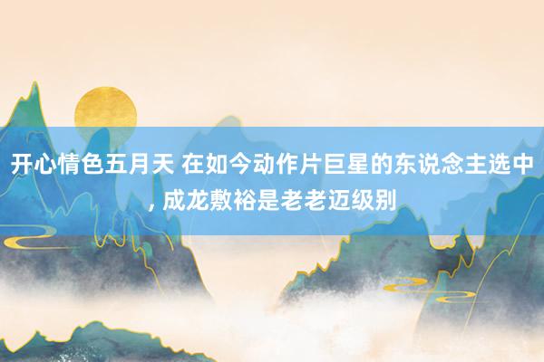 开心情色五月天 在如今动作片巨星的东说念主选中， 成龙敷裕是老老迈级别