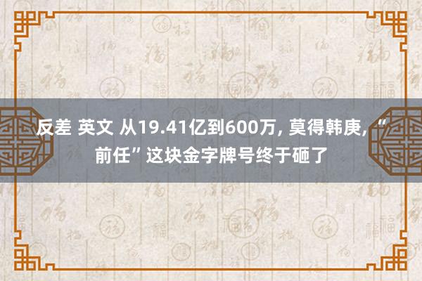 反差 英文 从19.41亿到600万， 莫得韩庚， “前任”这块金字牌号终于砸了