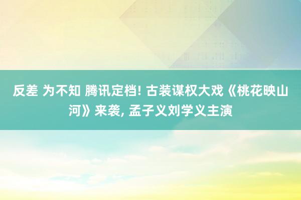 反差 为不知 腾讯定档! 古装谋权大戏《桃花映山河》来袭， 孟子义刘学义主演