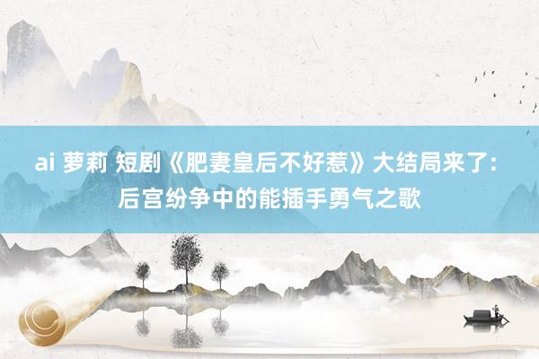 ai 萝莉 短剧《肥妻皇后不好惹》大结局来了: 后宫纷争中的能插手勇气之歌