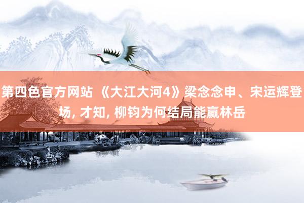 第四色官方网站 《大江大河4》梁念念申、宋运辉登场， 才知， 柳钧为何结局能赢林岳