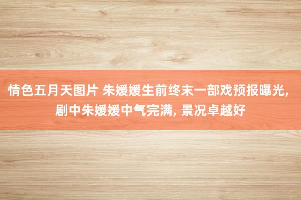 情色五月天图片 朱媛媛生前终末一部戏预报曝光， 剧中朱媛媛中气完满， 景况卓越好