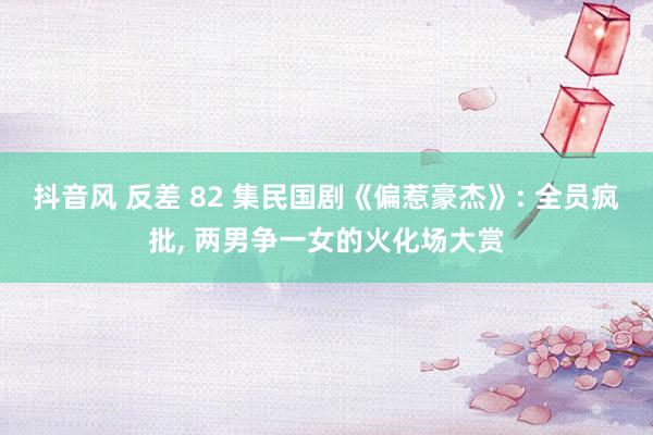 抖音风 反差 82 集民国剧《偏惹豪杰》: 全员疯批， 两男争一女的火化场大赏