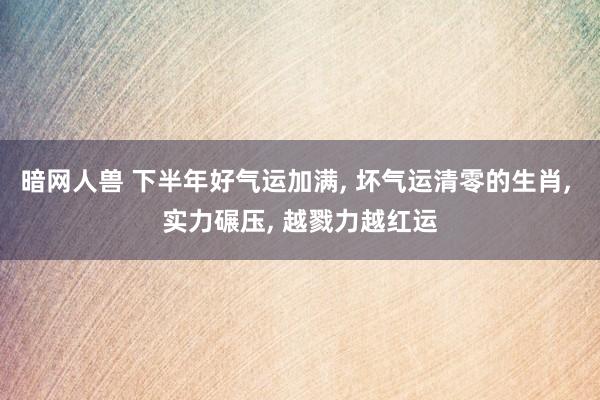 暗网人兽 下半年好气运加满, 坏气运清零的生肖, 实力碾压, 越戮力越红运
